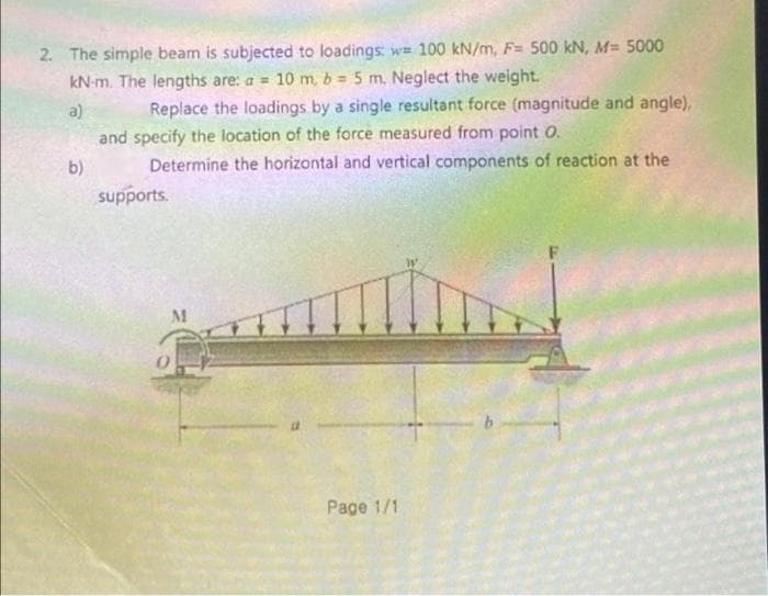 2. The simple beam is subjected to loadings: w= 100 kN/m, F= 500 kN, M= 5000
kN-m. The lengths are: a = 10 m, b 5 m. Neglect the weight.
Replace the loadings by a single resultant force (magnitude and angle),
and specify the location of the force measured from point O.
Determine the horizontal and vertical components of reaction at the
a)
b)
supports.
M
Page 1/1
