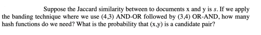 Suppose the Jaccard similarity between to documents x and y is s. If we apply
the banding technique where we use (4,3) AND-OR followed by (3,4) OR-AND, how many
hash functions do we need? What is the probability that (x,y) is a candidate pair?
