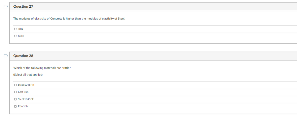 D
Question 27
The modulus of elasticity of Concrete is higher than the modulus of elasticity of Steel.
O True
O False
Question 28
Which of the following materials are brittle?
(Select all that applies)
Steel 1045HR
Cast Iron
Steel 1045CF
Concrete