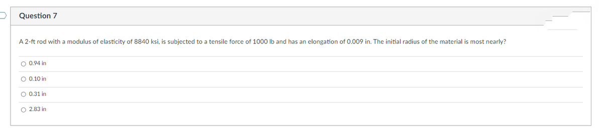 D
Question 7
A 2-ft rod with a modulus of elasticity of 8840 ksi, is subjected to a tensile force of 1000 lb and has an elongation of 0.009 in. The initial radius of the material is most nearly?
O 0.94 in
O 0.10 in
O 0.31 in
O 2.83 in