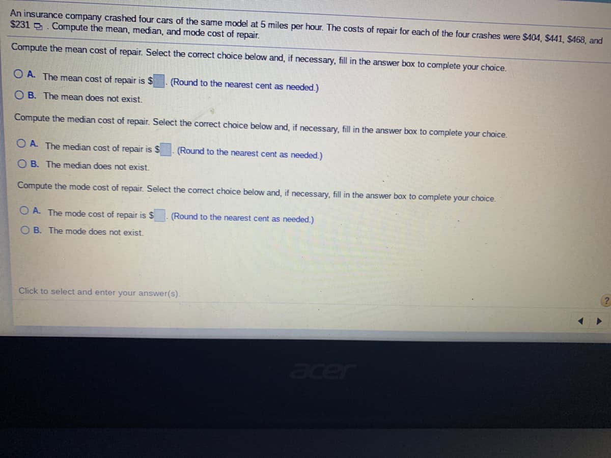 An insurance company crashed four cars of the same model at 5 miles per hour. The costs of repair for each of the four crashes were $404, $441, $468, and
$231 . Compute the mean, median, and mode cost of repair.
Compute the mean cost of repair. Select the correct choice below and, if necessary, fill in the answer box to complete your choice.
O A. The mean cost of repair is $
(Round to the nearest cent as needed.)
O B. The mean does not exist.
Compute the median cost of repair. Select the correct choice below and, if necessary, fill in the answer box to complete your choice.
O A. The median cost of repair is $
(Round to the nearest cent as needed.)
O B. The median does not exist.
Compute the mode cost of repair. Select the correct choice below and, if necessary, fill in the answer box to complete your choice.
O A. The mode cost of repair is $
(Round to the nearest cent as needed.)
O B. The mode does not exist.
(?
Click to select and enter your answer(s).
acer
