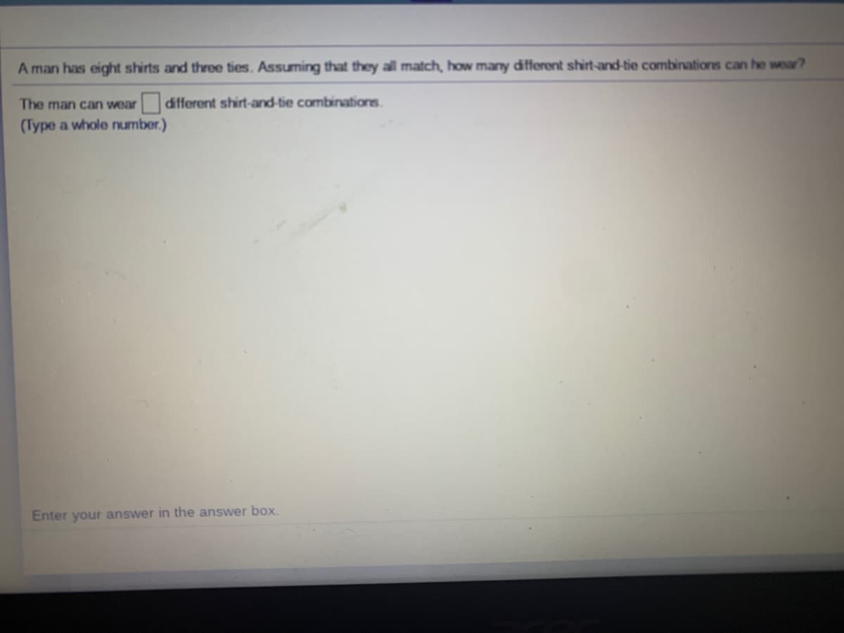 A man has eight shirts and three ties. Assuming that they all match, how many different shirt-and-tie combinations can he wear?
The man can wear different shirt-and-tie combinations.
(Type a whole number.)
Enter your answer in the answer box.
