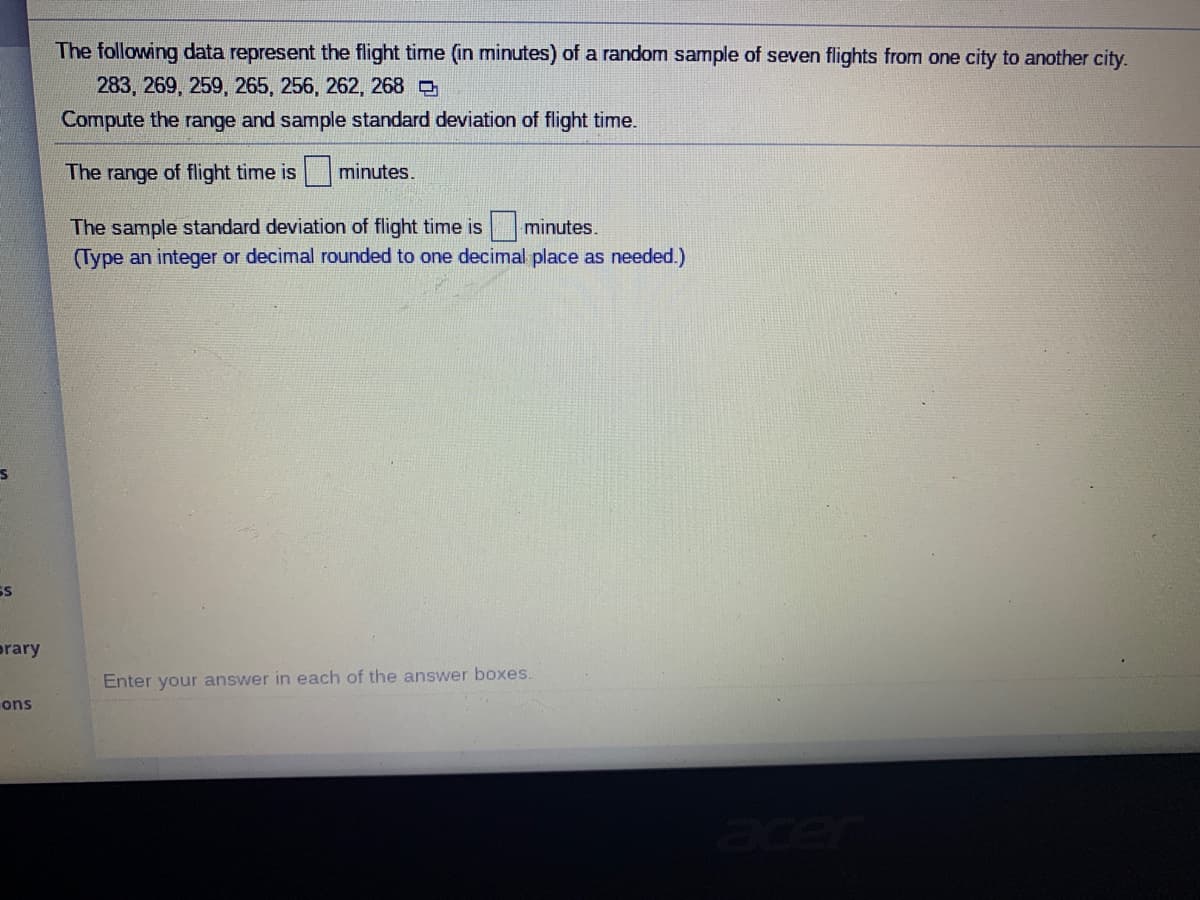 The following data represent the flight time
minutes) of a random sample of seven flights from one city to another city.
283, 269, 259, 265, 256, 262, 268 O
Compute the range and sample standard deviation of flight time.
The range of flight time is minutes.
The sample standard deviation of flight time is minutes.
(Type an integer or decimal rounded to one decimal place as needed.)
SS
prary
Enter your answer in each of the answer boxes.
ons
