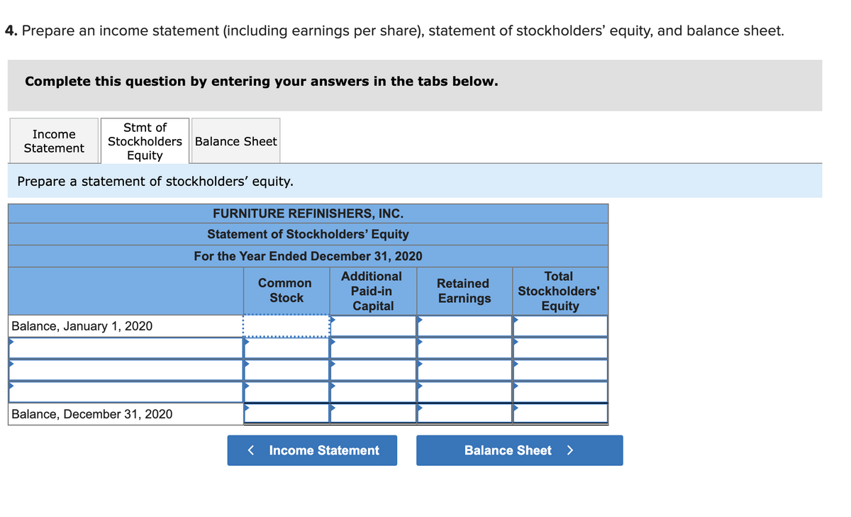 4. Prepare an income statement (including earnings per share), statement of stockholders' equity, and balance sheet.
Complete this question by entering your answers in the tabs below.
Stmt of
Stockholders Balance Sheet
Income
Statement
Equity
Prepare a statement of stockholders' equity.
FURNITURE REFINISHERS, INC.
Statement of Stockholders' Equity
For the Year Ended December 31, 2020
Additional
Total
Common
Stock
Retained
Paid-in
Stockholders'
Earnings
Capital
Equity
Balance, January 1, 2020
Balance, December 31, 2020
< Income Statement
Balance Sheet
>
