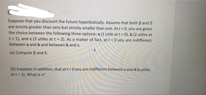 Suppose that you discount the future hyperbolically. Assume that both B and 6
are strictly greater than zero but strictly smaller than one. At t= 0, you are given
the choice between the following three options: a (1 utile at t = 0), b (2 utiles at
t = 1), and c (3 utiles at t = 2). As a matter of fact, at t = 0 you are indifferent
between a and b and between b and c.
(a) Compute B and 6.
(b) Suppose, in addition, that at t= 0 you are indifferent between cand d (x utiles
at t= 3). What is x?
