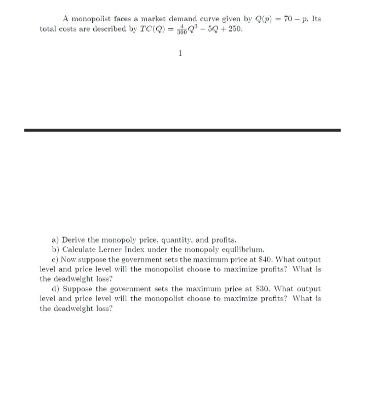 A monopolist faces a market demand curve given by Q(p) = 70 – p. Its
total costs are described by TC(Q) = 3ố0 Q³ – 5Q + 250.
1
a) Derive the monopoly price, quantity, and profits.
b) Calculate Lerner Index under the monopoly equilibrium.
c) Now suppose the government sets the maximum price at $40. What output
level and price level will the monopolist choose to maximize profits? What is
the deadweight loss?
d) Suppose the government sets the maximum price at $30. What output
level and price level will the monopolist choose to maximize profits? What is
the deadweight loss?
