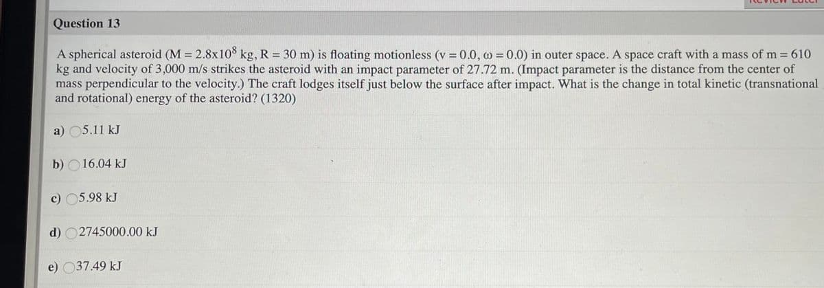 Question 13
A spherical asteroid (M = 2.8x108 kg, R = 30 m) is floating motionless (v =0.0, w = 0.0) in outer space. A space craft with a mass of m= 610
kg and velocity of 3,000 m/s strikes the asteroid with an impact parameter of 27.72 m. (Impact parameter is the distance from the center of
mass perpendicular to the velocity.) The craft lodges itself just below the surface after impact. What is the change in total kinetic (transnational
and rotational) energy of the asteroid? (1320)
%D
a) 05.11 kJ
b) O16.04 kJ
c) 05.98 kJ
d) O2745000.00 kJ
e) 037.49 kJ
