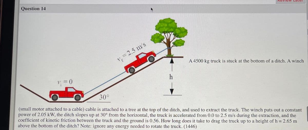 Question 14
1,= 2.5 m s
A 4500 kg truck is stuck at the bottom of a ditch. A winch
V =0
h
30°
(small motor attached to a cable) cable is attached to a tree at the top of the ditch, and used to extract the truck. The winch puts out a constant
of 2.05 kW, the ditch slopes up at 30° from the horizontal, the truck is accelerated from 0.0 to 2.5 m/s during the extraction, and the
power
coefficient of kinetic friction between the truck and the ground is 0.56. How long does it take to drag the truck up to a height of h = 2.65 m
above the bottom of the ditch? Note: ignore any energy needed to rotate the truck. (1446)
%3D
