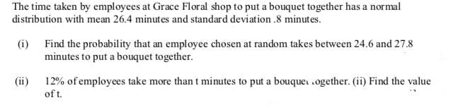 The time taken by employees at Grace Floral shop to put a bouquet together has a normal
distribution with mean 26.4 minutes and standard deviation .8 minutes.
(i) Find the probability that an employee chosen at random takes between 24.6 and 27.8
minutes to put a bouquet together.
(ii)
12% of employees take more than t minutes to put a bouquei .ogether. (ii) Find the value
of t.
