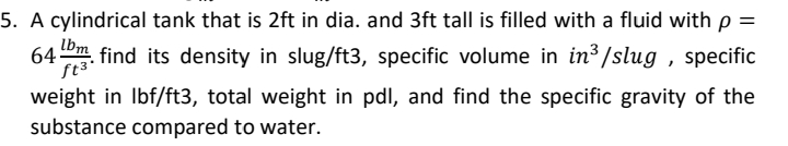 5. A cylindrical tank that is 2ft in dia. and 3ft tall is filled with a fluid with p =
64m. find its density in slug/ft3, specific volume in in³/slug , specific
lbm
ft³°
weight in Ibf/ft3, total weight in pdl, and find the specific gravity of the
substance compared to water.
