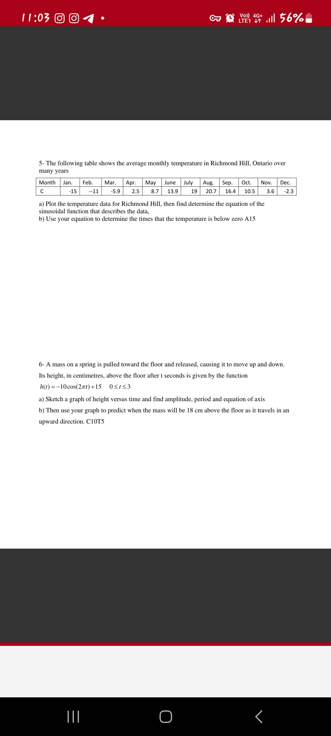 11:03 © Ⓒ
5- The following table shows the average monthly temperature in Richmond Hill, Ontario over
many years
4G+
LTE 1 + Ill 56%
Month Jan. Feb. Mar. Apr. May June July Aug. Sep. Oct. Nov. Dec.
19 20.7 16.4 10.5 3.6 -2.3
C
-15
--11 -5.9 2.5 8.7 13.9
a) Plot the temperature data for Richmond Hill, then find determine the equation of the
sinusoidal function that describes the data,
b) Use your equation to determine the times that the temperature is below zero A15
6- A mass on a spring is pulled toward the floor and released, causing it to move up and down.
Its height, in centimetres, above the floor after t seconds is given by the function
h(t) = -10 cos(2лt) + 15 0≤t≤3
a) Sketch a graph of height versus time and find amplitude, period and equation of axis
b) Then use your graph to predict when the mass will be 18 cm above the floor as it travels in an
upward direction. C10T5
|||
O
r