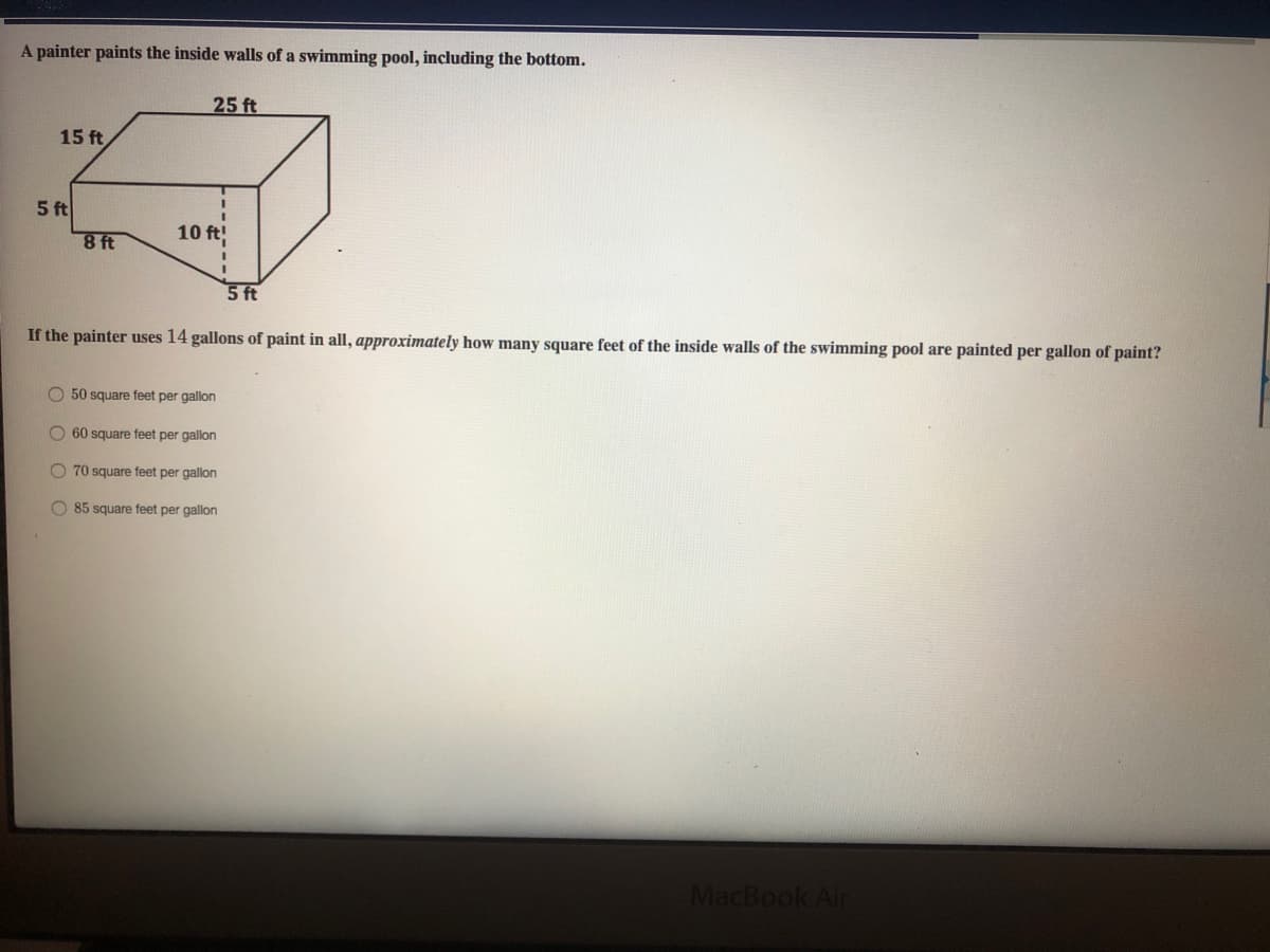 A painter paints the inside walls of a swimming pool, including the bottom.
25 ft
15 ft
5 ft
10 ft
8 ft
5 ft
If the painter uses 14 gallons of paint in all, approximately how many square feet of the inside walls of the swimming pool are painted per gallon of paint?
O 50 square feet per gallon
O 60 square feet per gallon
O 70 square feet per gallon
O 85 square feet per gallon
MacBook Air
