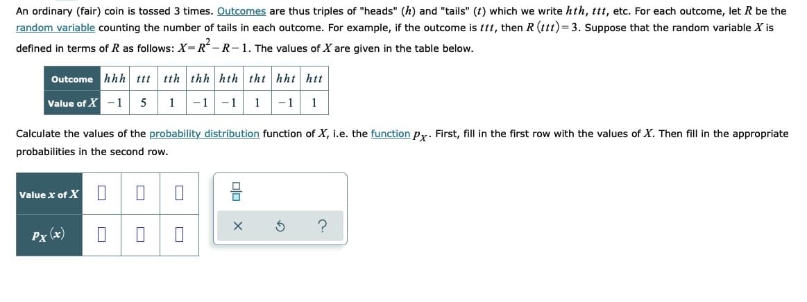 An ordinary (fair) coin is tossed 3 times. Outcomes are thus triples of "heads" (h) and "tails" (t) which we write hth, ttt, etc. For each outcome, let R be the
random variable counting the number of tails in each outcome. For example, if the outcome is ttt, then R (ttt)=3. Suppose that the random variable X is
defined in terms of R as follows: X=R- R-1. The values of X are given in the table below.
Outcome hhh ttt tth thh hth tht hht htt
Value of X
1
- 1
- 1
1
-1
Calculate the values of the probability distribution function of X, i.e. the function py. First, fill in the first row with the values of X. Then fill in the appropriate
probabilities in the second row.
Value x of X||
Px (x)
olo
O
