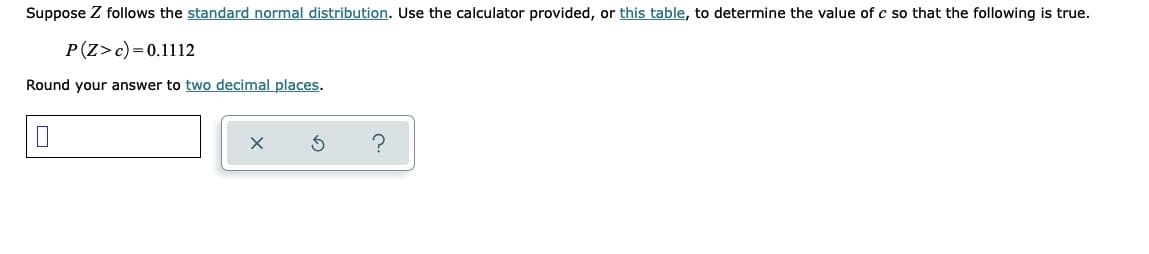 Suppose Z follows the standard normal distribution. Use the calculator provided, or this table, to determine the value of c so that the following is true.
P(Z>c) = 0.1112
Round your answer to two decimal places.
