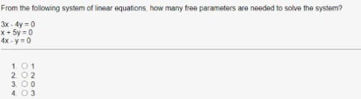 From the following system of linear equations, how many free parameters are needed to solve the system?
3x - 4y = 0
x+ 5y = 0
4x - y = 0
1.01
2. 02
3. O 0
4. 03
