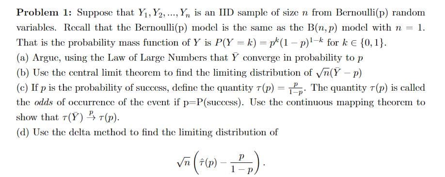 Problem 1: Suppose that Y, Y2, .., Y, is an IID sample of size n from Bernoulli(p) random
variables. Recall that the Bernoulli(p) model is the same as the B(n, p) model with n = 1.
That is the probability mass function of Y is P(Y = k) = p(1 – p)!-k for k E {0, 1}.
(a) Argue, using the Law of Large Numbers that Y converge in probability to p
(b) Usc the central limit thcorem to find the limiting distribution of n(Y- p)
(c) If p is the probability of success, define the quantity T(p) = . The quantity T(p) is called
%3D
1-p
the odds of occurrence of the event if p=P(success). Usc the continuous mapping theorem to
show that 7(Y) 4 T(p).
(d) Usc the delta method to find the limiting distribution of
Vn (F(p)
1
