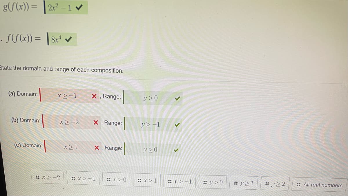 g(f(x)) = 2x² - 1 ✔
. f(f(x)) = 8x4
State the domain and range of each composition.
(a) Domain:
(b) Domain:
(c) Domain:
x>-1 X, Range:
x>-2 X, Range:
x>-2
x21
X, Range:
:x>-1
#x>0
y > 0
y2-1
Y≥0
:x>1
✓
✓
#y≥-1 :y>0
#y≥1
#y22
::All real numbers