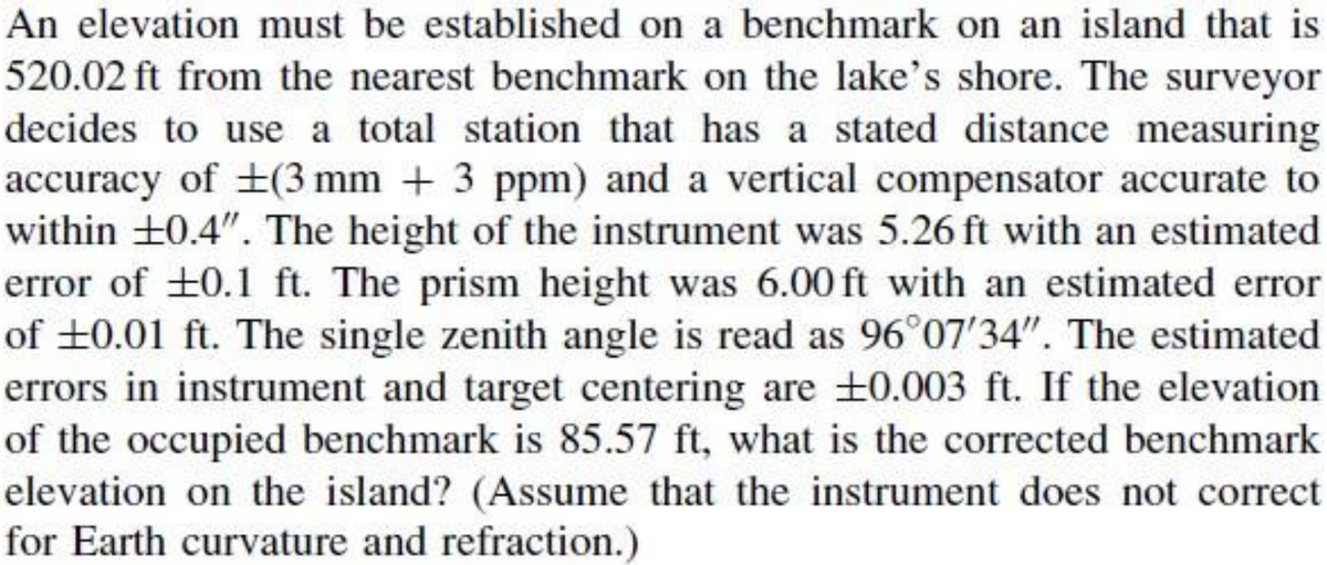 An elevation must be established on a benchmark on an island that is
520.02 ft from the nearest benchmark on the lake's shore. The surveyor
decides to use a total station that has a stated distance measuring
accuracy of +(3 mm + 3 ppm) and a vertical compensator accurate to
within +0.4". The height of the instrument was 5.26 ft with an estimated
error of +0.1 ft. The prism height was 6.00 ft with an estimated error
of ±0.01 ft. The single zenith angle is read as 96°07'34". The estimated
errors in instrument and target centering are +0.003 ft. If the elevation
of the occupied benchmark is 85.57 ft, what is the corrected benchmark
elevation on the island? (Assume that the instrument does not correct
for Earth curvature and refraction.)
