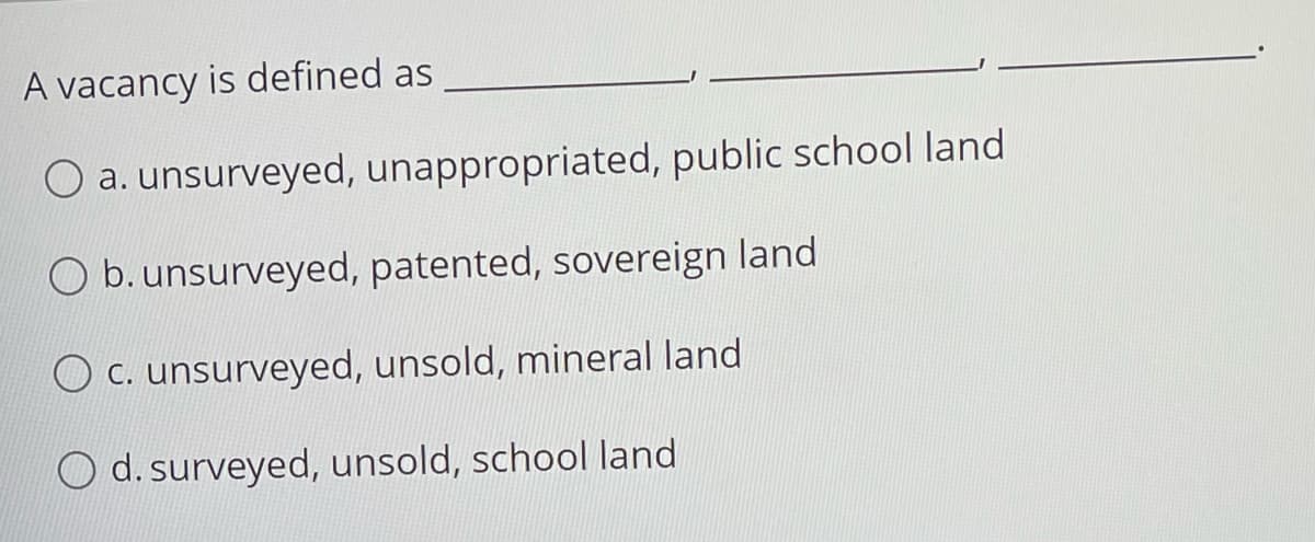 A vacancy is defined as
O a. unsurveyed, unappropriated, public school land
O b. unsurveyed, patented, sovereign land
O C. unsurveyed, unsold, mineral land
O d. surveyed, unsold, school land
