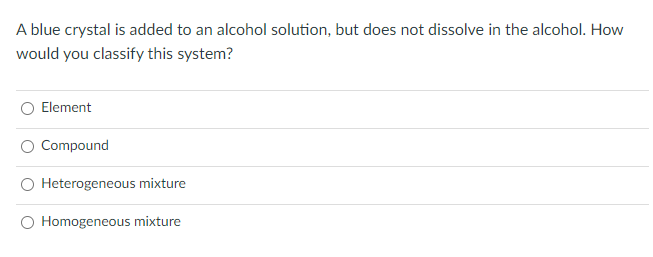 A blue crystal is added to an alcohol solution, but does not dissolve in the alcohol. How
would you classify this system?
Element
Compound
Heterogeneous mixture
O Homogeneous mixture
