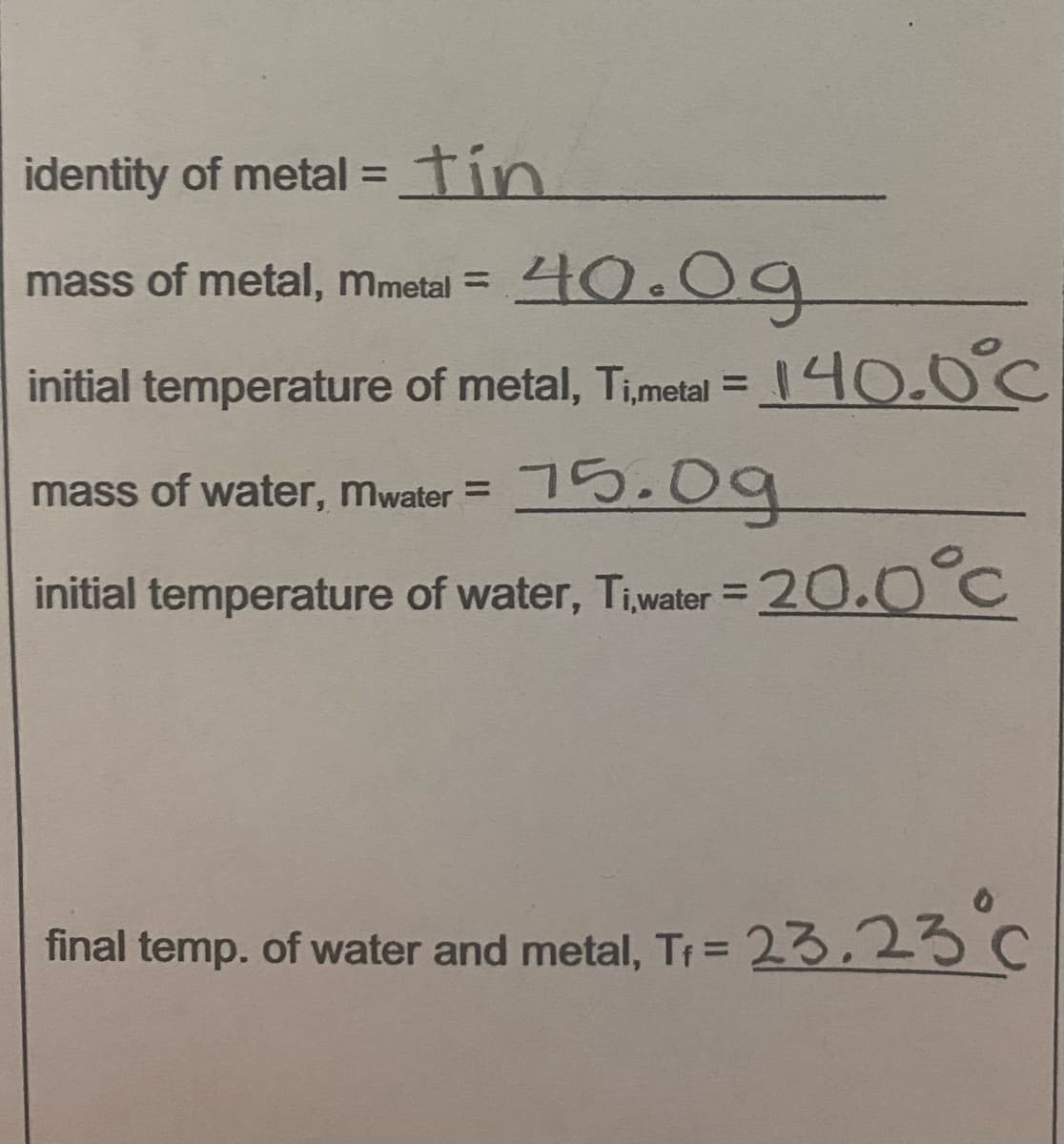 identity of metal =tin
%3D
mass of metal, mmetal =
40.0g
initial temperature of metal, Timetal = 140.0°C
%3D
mass of water, mwater = 5.09
%3D
initial temperature of water, Tiwater = 20.0°C
%3D
final temp. of water and metal, Tr =
23,23 c
%3D
