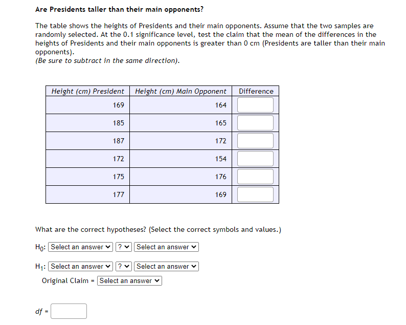 Are Presidents taller than their main opponents?
The table shows the heights of Presidents and their main opponents. Assume that the two samples are
randomly selected. At the 0.1 significance level, test the claim that the mean of the differences in the
heights of Presidents and their main opponents is greater than 0 cm (Presidents are taller than their main
opponents).
(Be sure to subtract in the same direction).
Height (cm) President
Height (cm) Main Opponent
Difference
169
164
185
165
187
172
172
154
175
176
177
169
What are the correct hypotheses? (Select the correct symbols and values.)
Họ: Select an answer v
? v Select an answer v
H1: Select an answer
Select an answer
Original Claim = Select an answer
df =
