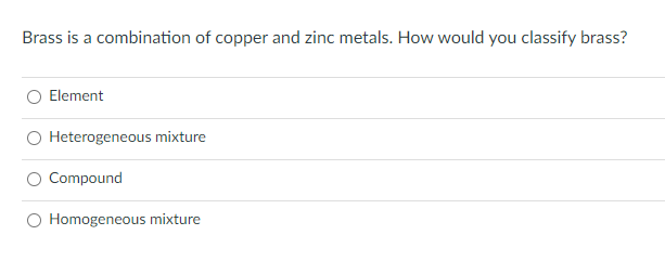 Brass is a combination of copper and zinc metals. How would you classify brass?
Element
O Heterogeneous mixture
Compound
O Homogeneous mixture
