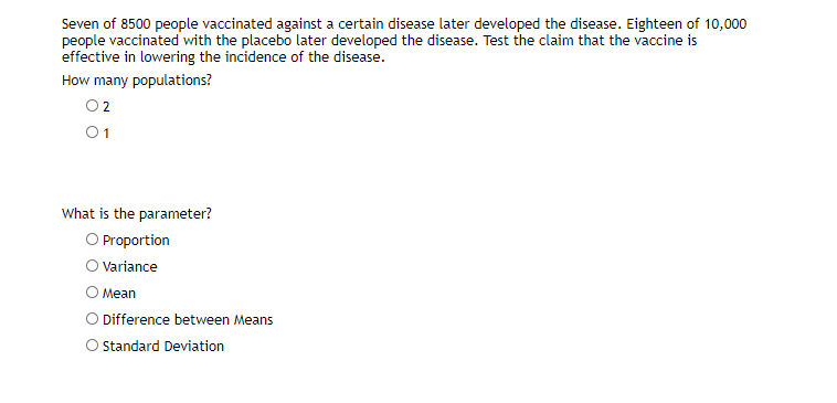 Seven of 8500 people vaccinated against a certain disease later developed the disease. Eighteen of 10,000
people vaccinated with the placebo later developed the disease. Test the claim that the vaccine is
effective in lowering the incidence of the disease.
How many populations?
02
01
What is the parameter?
O Proportion
Variance
О Мean
O Difference between Means
O standard Deviation
