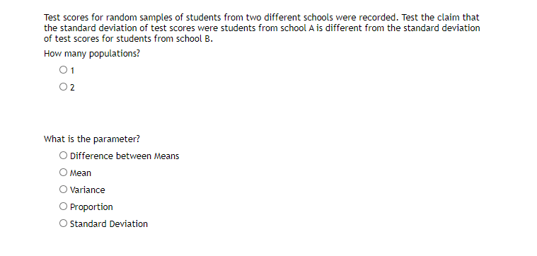 Test scores for random samples of students from two different schools were recorded. Test the claim that
the standard deviation of test scores were students from school A is different from the standard deviation
of test scores for students from school B.
How many populations?
01
What is the parameter?
O Difference between Means
O Mean
O Variance
O Proportion
O standard Deviation

