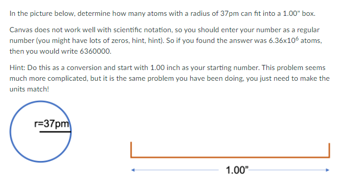 In the picture below, determine how many atoms with a radius of 37pm can fit into a 1.00" box.
Canvas does not work well with scientific notation, so you should enter your number as a regular
number (you might have lots of zeros, hint, hint). So if you found the answer was 6.36x106 atoms,
then you would write 6360000.
Hint: Do this as a conversion and start with 1.00 inch as your starting number. This problem seems
much more complicated, but it is the same problem you have been doing, you just need to make the
units match!
r=37pm
1.00"
