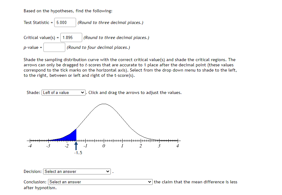 Based on the hypotheses, find the following:
Test Statistic = 5.000
(Round to three decimal places.)
Critical value(s) = 1.895
(Round to three decimal places.)
p-value -
(Round to four decimal places.)
Shade the sampling distribution curve with the correct critical value(s) and shade the critical regions. The
arrows can only be dragged to t-scores that are accurate to 1 place after the decimal point (these values
correspond to the tick marks on the horizontal axis). Select from the drop down menu to shade to the left,
to the right, between or left and right of the t-score(s).
Shade: Left of a value
Click and drag the arrows to adjust the values.
-4
-3
-1
2
3
4
-1.5
Decision: Select an answer
Conclusion: Select an answer
the claim that the mean difference is less
after hypnotism.
2.
