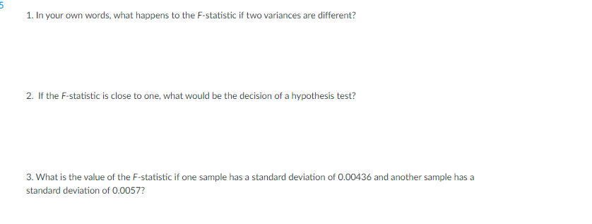 1. In your own words, what happens to the F-statistic if two variances are different?
2. If the F-statistic is close to one, what would be the decision of a hypothesis test?
3. What is the value of the F-statistic if one sample has a standard deviation of 0.00436 and another sample has a
standard deviation of 0.0057?
