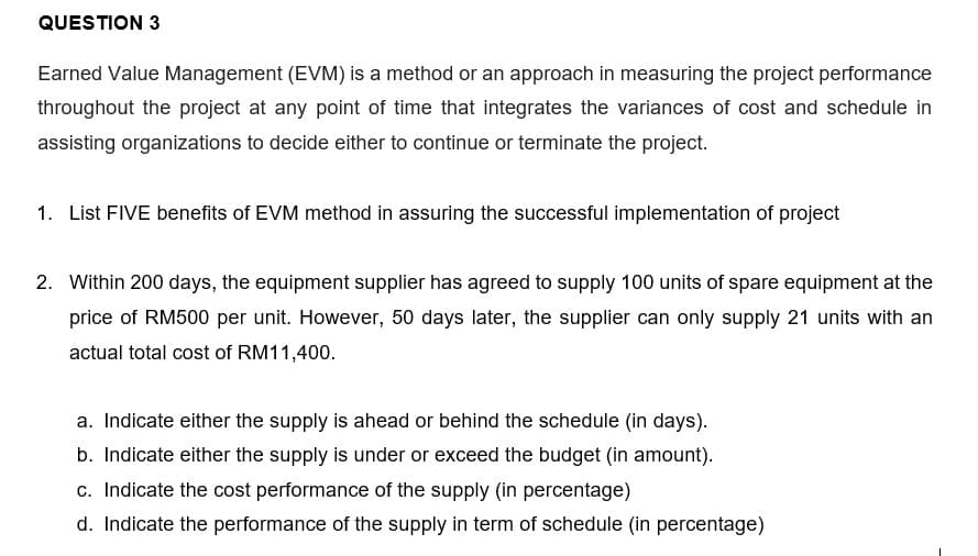 QUESTION 3
Earned Value Management (EVM) is a method or an approach in measuring the project performance
throughout the project at any point of time that integrates the variances of cost and schedule in
assisting organizations to decide either to continue or terminate the project.
1. List FIVE benefits of EVM method in assuring the successful implementation of project
2. Within 200 days, the equipment supplier has agreed to supply 100 units of spare equipment at the
price of RM500 per unit. However, 50 days later, the supplier can only supply 21 units with an
actual total cost of RM11,400.
a. Indicate either the supply is ahead or behind the schedule (in days).
b. Indicate either the supply is under or exceed the budget (in amount).
c. Indicate the cost performance of the supply (in percentage)
d. Indicate the performance of the supply in term of schedule (in percentage)
