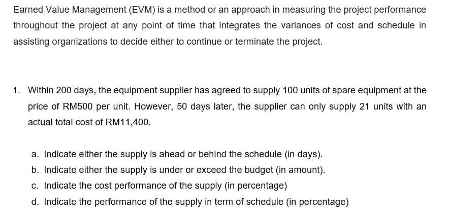 Earned Value Management (EVM) is a method or an approach in measuring the project performance
throughout the project at any point of time that integrates the variances of cost and schedule in
assisting organizations to decide either to continue or terminate the project.
1. Within 200 days, the equipment supplier has agreed to supply 100 units of spare equipment at the
price of RM500 per unit. However, 50 days later, the supplier can only supply 21 units with an
actual total cost of RM11,400.
a. Indicate either the supply is ahead or behind the schedule (in days).
b. Indicate either the supply is under or exceed the budget (in amount).
c. Indicate the cost performance of the supply (in percentage)
d. Indicate the performance of the supply in term of schedule (in percentage)
