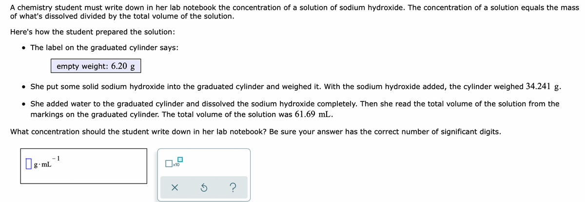 A chemistry student must write down in her lab notebook the concentration of a solution of sodium hydroxide. The concentration of a solution equals the mass
of what's dissolved divided by the total volume of the solution.
Here's how the student prepared the solution:
• The label on the graduated cylinder says:
empty weight: 6.20 g
• She put some solid sodium hydroxide into the graduated cylinder and weighed it. With the sodium hydroxide added, the cylinder weighed 34.241 g.
• She added water to the graduated cylinder and dissolved the sodium hydroxide completely. Then she read the total volume of the solution from the
markings on the graduated cylinder. The total volume of the solution was 61.69 mL.
What concentration should the student write down in her lab notebook? Be sure your answer has the correct number of significant digits.
1
g mL
x10
