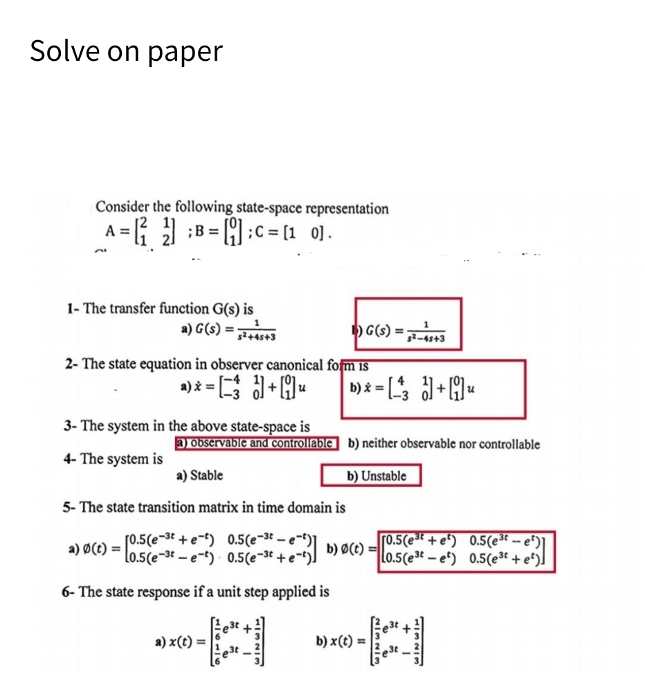 Solve on paper
Consider the following state-space representation
21
A = [ ] B = C= 0].
1- The transfer function G(s) is
a) G(S)=2+4+3
1) G(s) =
$2-45+3
2- The state equation in observer canonical form is
a) x = [] + [u
น
3- The system in the above state-space is
b)=3+ น
a) observable and controllable b) neither observable nor controllable
4- The system is
a) Stable
b) Unstable
b) 0(t)=
[0.5(e³t + e²) 0.5(e³t — e²)]
L0.5(este) 0.5(e³t + e²)]
5- The state transition matrix in time domain is
a) Ø(t) =
[0.5 (ee) 0.5 (e-st-e-)]
L0.5(ee) 0.5 (e-3 + e-')]
6- The state response if a unit step applied is
a) x(t) =
est +.
est
3t +
b) x(t) =
est