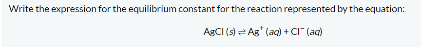 **Equilibrium Constant Expression for Silver Chloride Dissociation**

When writing the expression for the equilibrium constant for the dissociation of a solid substance into its aqueous ions, it is important to remember that solids are not included in the equilibrium expression. Only the concentrations of aqueous ions are included. 

Consider the reaction:

\[ \text{AgCl} (\text{s}) \rightleftharpoons \text{Ag}^+ (\text{aq}) + \text{Cl}^- (\text{aq}) \]

Here, silver chloride (\( \text{AgCl} \)) is a solid, and it dissociates into silver ions (\( \text{Ag}^+ \)) and chloride ions (\( \text{Cl}^- \)) in the aqueous phase.

The equilibrium constant expression (K\(_{eq}\) or \( K_{sp} \) for solubility product) for this dissociation is written as:

\[ K_{sp} = [\text{Ag}^+][\text{Cl}^-] \]

In this expression:
- \( [\text{Ag}^+] \) represents the molar concentration of silver ions in solution.
- \( [\text{Cl}^-] \) represents the molar concentration of chloride ions in solution.

Since \( \text{AgCl} \) is a solid, its concentration does not appear in the equilibrium expression.