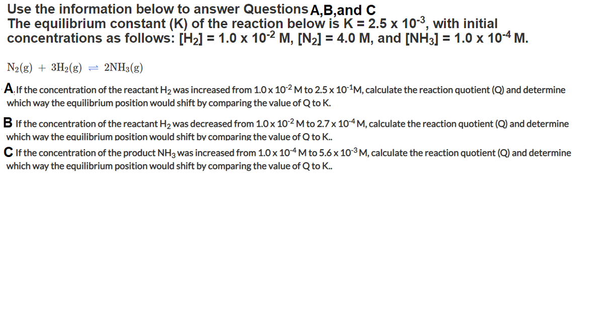 ### Equilibrium Constant and Reaction Quotient Analysis

Use the information below to answer Questions **A, B, and C**.

**The equilibrium constant (K) of the reaction below is K = 2.5 x 10^-3**, with initial concentrations as follows: 
- \([H_2] = 1.0 \times 10^{-2} \, \text{M}\)
- \([N_2] = 4.0 \, \text{M}\)
- \([NH_3] = 1.0 \times 10^{-4} \, \text{M}\)

\[
N_2(g) + 3H_2(g) \rightleftharpoons 2NH_3(g)
\]

### Questions:

**A.** If the concentration of the reactant \( H_2 \) was increased from \( 1.0 \times 10^{-2} \, \text{M} \) to \( 2.5 \times 10^{-1} \, \text{M} \), calculate the reaction quotient (Q) and determine which way the equilibrium position would shift by comparing the value of Q to K.

**B.** If the concentration of the reactant \( H_2 \) was decreased from \( 1.0 \times 10^{-2} \, \text{M} \) to \( 2.7 \times 10^{-4} \, \text{M} \), calculate the reaction quotient (Q) and determine which way the equilibrium position would shift by comparing the value of Q to K.

**C.** If the concentration of the product \( NH_3 \) was increased from \( 1.0 \times 10^{-4} \, \text{M} \) to \( 5.6 \times 10^{-3} \, \text{M} \), calculate the reaction quotient (Q) and determine which way the equilibrium position would shift by comparing the value of Q to K.

### Explanation of Reaction Quotient (Q):
The reaction quotient \( Q \) is calculated with the same formula as the equilibrium constant \( K \), but using the initial concentrations of the reactants and products instead of the equilibrium concentrations. The formula for the reaction quotient \( Q \) for the given reaction is:

\[
Q = \frac{[NH_