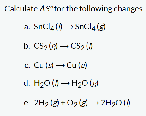 Calculate AS for the following changes.
a. SnCl4 (→ SnCl4 (g)
b. CS₂ (g) → CS₂ (1)
c. Cu (s)→ Cu (g)
d. H₂O (→ H₂O(g)
2H₂(g) + O₂(g) → 2H₂O (1)