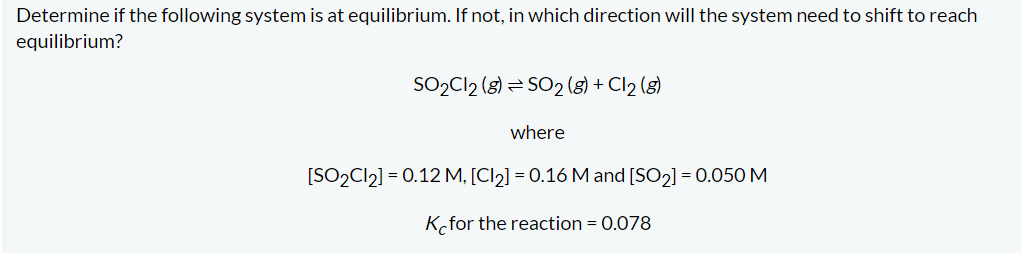 ### Chemical Equilibrium Problem

**Determine if the following system is at equilibrium. If not, in which direction will the system need to shift to reach equilibrium?**

\[ \text{SO}_2\text{Cl}_2 \, (g) \leftrightarrow \text{SO}_2 \, (g) + \text{Cl}_2 \, (g) \]

**where:**

\[ [\text{SO}_2\text{Cl}_2] = 0.12 \, M, \quad [\text{Cl}_2] = 0.16 \, M, \quad [\text{SO}_2] = 0.050 \, M \]

**Equilibrium constant (\( K_c \)) for the reaction = 0.078**

---

To determine if the system is at equilibrium, we need to compare the reaction quotient (\( Q \)) to the equilibrium constant (\( K_c \)).

**Step-by-Step Solution:**

1. **Write the Expression for the Reaction Quotient, \( Q \):**
   \[
   Q = \frac{[\text{SO}_2][\text{Cl}_2]}{[\text{SO}_2\text{Cl}_2]}
   \]

2. **Substitute the Given Concentrations into the \( Q \) Expression:**
   \[
   Q = \frac{(0.050)(0.16)}{0.12}
   \]

3. **Calculate \( Q \):**
   \[
   Q = \frac{0.008}{0.12} = 0.067
   \]

4. **Compare \( Q \) and \( K_c \):**
   - If \( Q < K_c \): The system is not at equilibrium, and the reaction will need to shift to the right (towards the products) to reach equilibrium.
   - If \( Q > K_c \): The system is not at equilibrium, and the reaction will need to shift to the left (towards the reactants) to reach equilibrium.
   - If \( Q = K_c \): The system is at equilibrium.

Given:
\[ Q = 0.067 \]
\[ K_c = 0.078 \]

Since \( Q < K_c \), the system is not at equilibrium and will need to shift to the right (towards the products) to reach