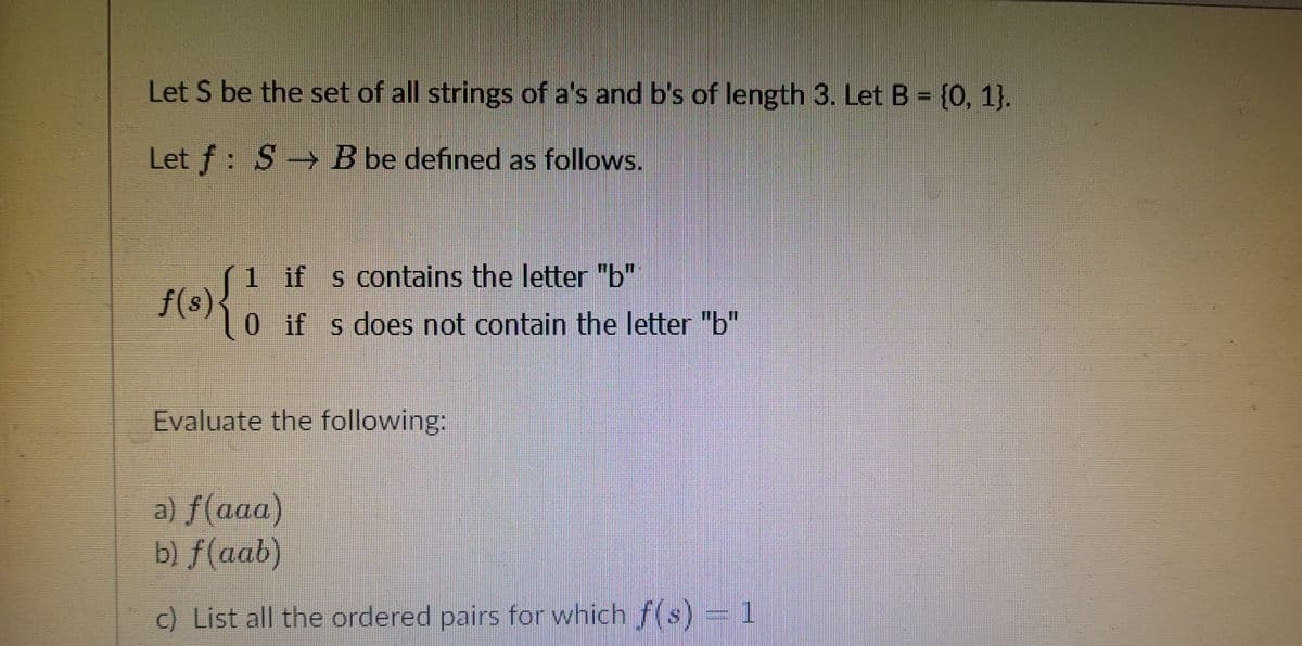 Let S be the set of all strings of a's and b's of length 3. Let B = {0, 1}.
Let f: S B be defined as follows.
S1
f(s)
0if s does not contain the letter "b"
1 if s contains the letter "b"
Evaluate the following:
a) f(aaa)
b) f(aab)
c) List all the ordered pairs for which f(s) = 1
.
