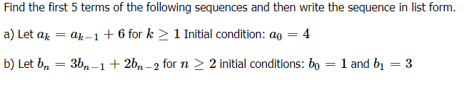 Find the first 5 terms of the following sequences and then write the sequence in list form.
a) Let aj
ak –1+ 6 for k > 1 Initial condition: ao
4
b) Let b, = 3b,-1+2b, –2 for n > 2 initial conditions: bo :
1 and b1
3
