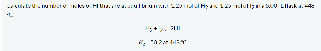 ### Equilibrium Calculation Example

**Problem Statement:**
Calculate the number of moles of HI that are at equilibrium with 1.25 mol of H₂ and 1.25 mol of I₂ in a 5.00-L flask at 448 °C.

The balanced chemical equation for the reaction is:

\[ \text{H}_2 + \text{I}_2 \rightleftharpoons 2\text{HI} \]

The equilibrium constant (\( K_c \)) for this reaction at 448 °C is given as:

\[ K_c = 50.2 \text{ at 448 °C} \]

In this problem, we need to find the equilibrium concentration of HI in the flask.