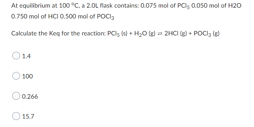 At equilibrium at 100 °C, a 2.0L flask contains:
- 0.075 mol of PCl₅
- 0.050 mol of H₂O
- 0.750 mol of HCl
- 0.500 mol of POCl₃

**Calculate the Keq for the reaction:**

\[ \text{PCl}_5 (s) + \text{H}_2\text{O} (g) \rightleftharpoons 2\text{HCl} (g) + \text{POCl}_3 (g) \]

**Multiple Choice Options:**

- ○ 1.4
- ○ 100
- ○ 0.266
- ○ 15.7