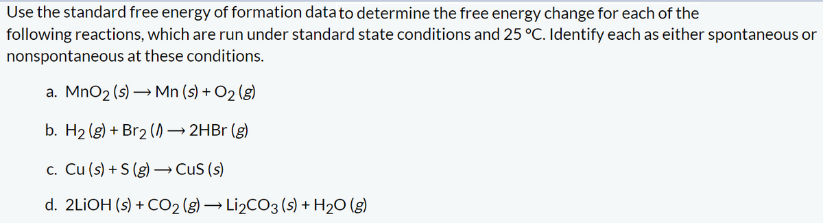 Use the standard free energy of formation data to determine the free energy change for each of the
following reactions, which are run under standard state conditions and 25 °C. Identify each as either spontaneous or
nonspontaneous at these conditions.
a. MnO₂ (s) → Mn (s) + O₂ (g)
b. H₂(g) + Br2 (1)→ 2HBr (g)
c. Cu (s) + S (g) → CuS (s)
d. 2LiOH (s) + CO₂ (g) → Li₂CO3 (s) + H₂O (g)