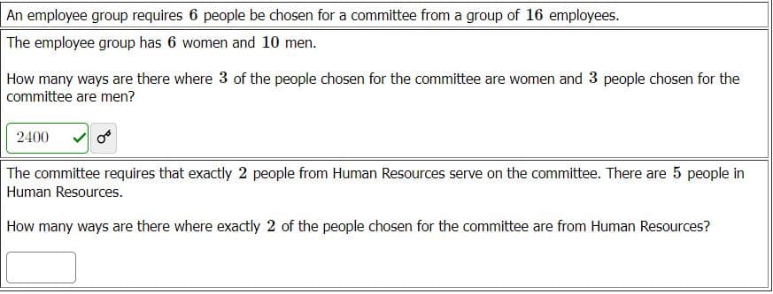 An employee group requires 6 people be chosen for a committee from a group of 16 employees.
The employee group has 6 women and 10 men.
How many ways are there where 3 of the people chosen for the committee are women and 3 people chosen for the
committee are men?
2400
The committee requires that exactly 2 people from Human Resources serve on the committee. There are 5 people in
Human Resources.
How many ways are there where exactly 2 of the people chosen for the committee are from Human Resources?
