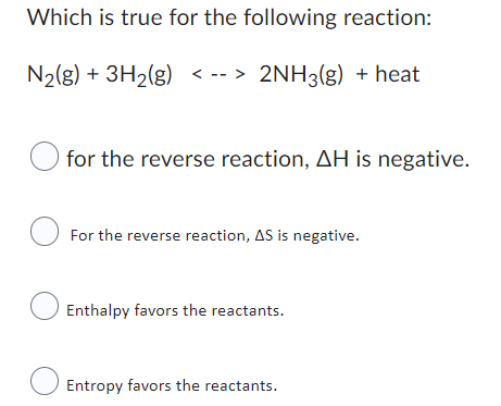 Which is true for the following reaction:
N₂(g) + 3H₂(g) <--> 2NH3(g) + heat
for the reverse reaction, AH is negative.
For the reverse reaction, AS is negative.
Enthalpy favors the reactants.
Entropy favors the reactants.
O