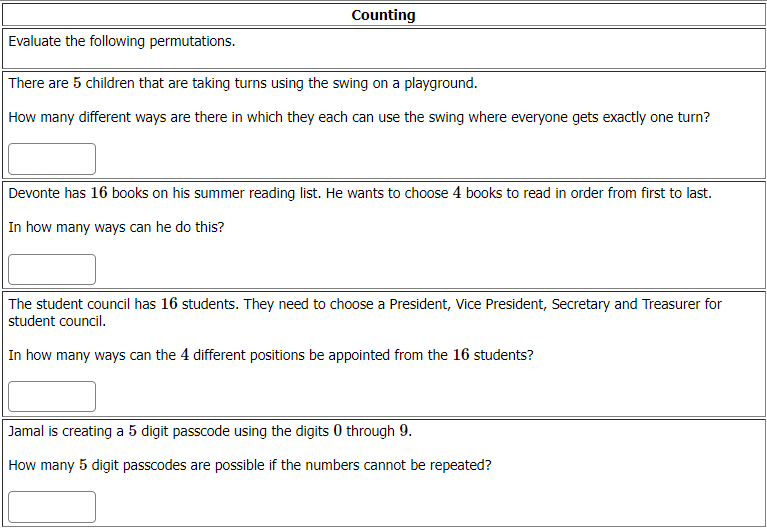 Counting
Evaluate the following permutations.
There are 5 children that are taking turns using the swing on a playground.
How many different ways are there in which they each can use the swing where everyone gets exactly one turn?
Devonte has 16 books on his summer reading list. He wants to choose 4 books to read in order from first to last.
In how many ways can he do this?
The student council has 16 students. They need to choose a President, Vice President, Secretary and Treasurer for
student council.
In how many ways can the 4 different positions be appointed from the 16 students?
Jamal is creating a 5 digit passcode using the digits 0 through 9.
How many 5 digit passcodes are possible if the numbers cannot be repeated?
