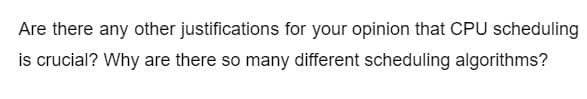 Are there any other justifications for your opinion that CPU scheduling
is crucial? Why are there so many different scheduling algorithms?