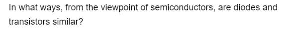 In what ways, from the viewpoint of semiconductors, are diodes and
transistors similar?